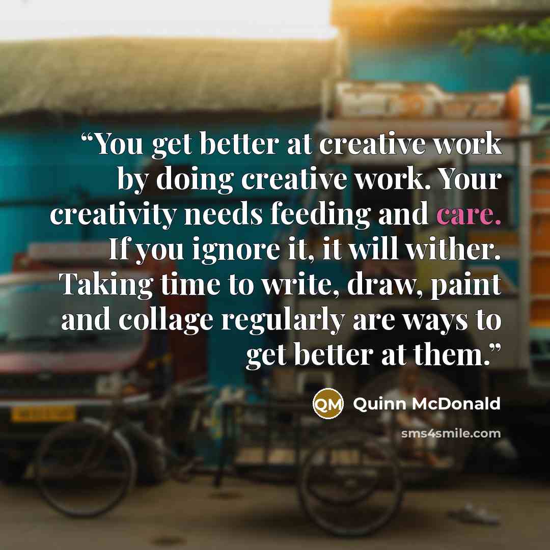 “You get better at creative work by doing creative work. Your creativity needs feeding and care. If you ignore it, it will wither. Taking time to write, draw, paint and collage regularly are ways to get better at them.” quote by Quinn McDonald