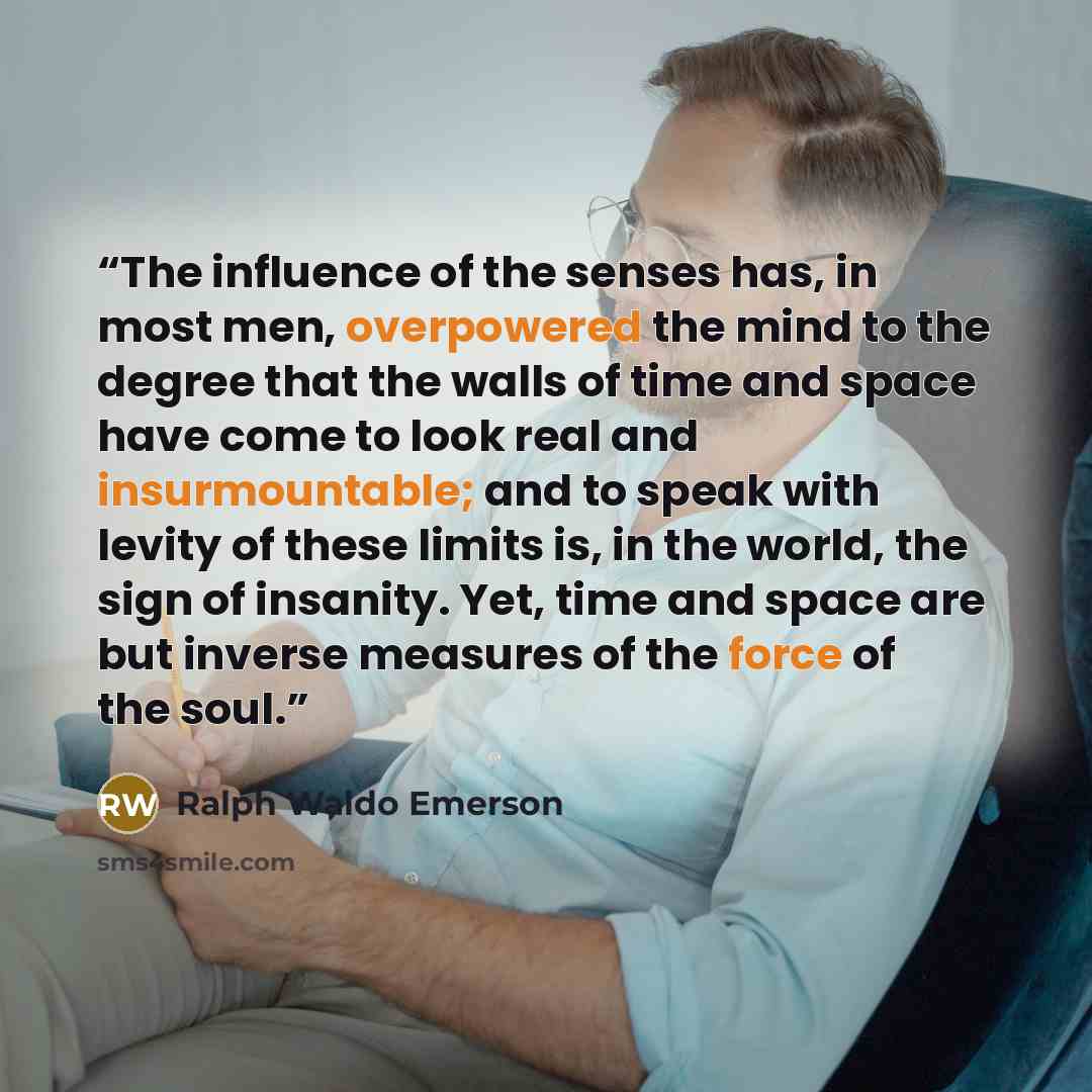 “The influence of the senses has, in most men, overpowered the mind to the degree that the walls of time and space have come to look real and insurmountable; and to speak with levity of these limits is, in the world, the sign of insanity. Yet, time and space are but inverse measures of the force of…” quote by ralph waldo emerson