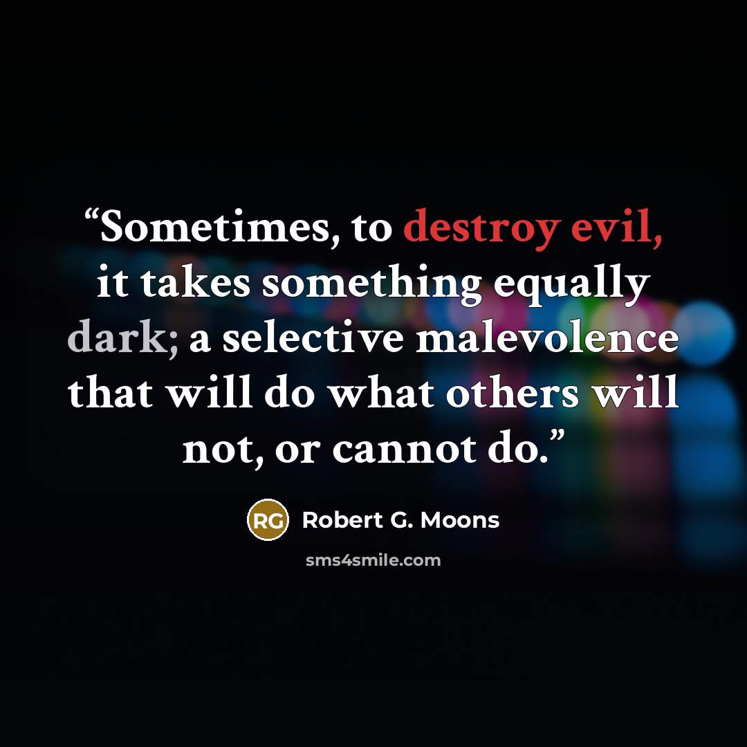 “Sometimes, to destroy evil, it takes something equally dark; a selective malevolence that will do what others will not, or cannot do.” quote by Robert G. Moons