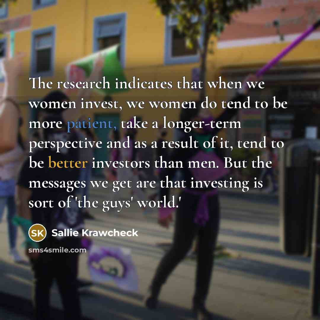 “The research indicates that when we women invest, we women do tend to be more patient, take a longer-term perspective and as a result of it, tend to be better investors than men. But the messages we get are that investing is sort of 'the guys' world.'” quote by Sallie Krawcheck