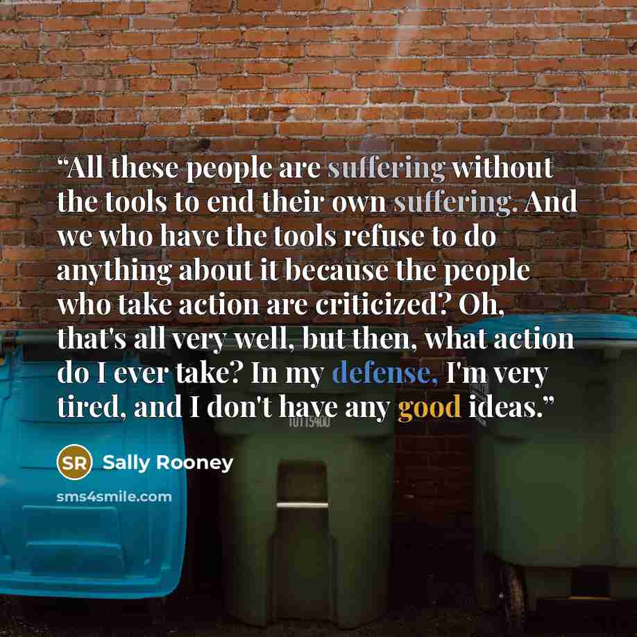 “All these people are suffering without the tools to end their own suffering. And we who have the tools refuse to do anything about it because the people who take action are criticized? Oh, that's all very well, but then, what action do I ever take? In my defense, I'm very tired, and I don't have…” quote by Sally Rooney