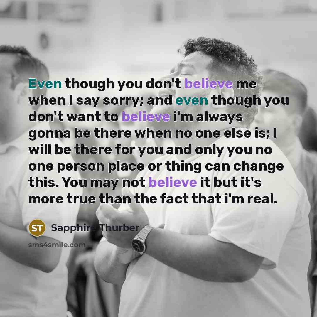 “Even though you don't believe me when I say sorry; and even though you don't want to believe i'm always gonna be there when no one else is; I will be there for you and only you no one person place or thing can change this. You may not believe it but it's more true than the fact that i'm real.” quote by Sapphire Thurber