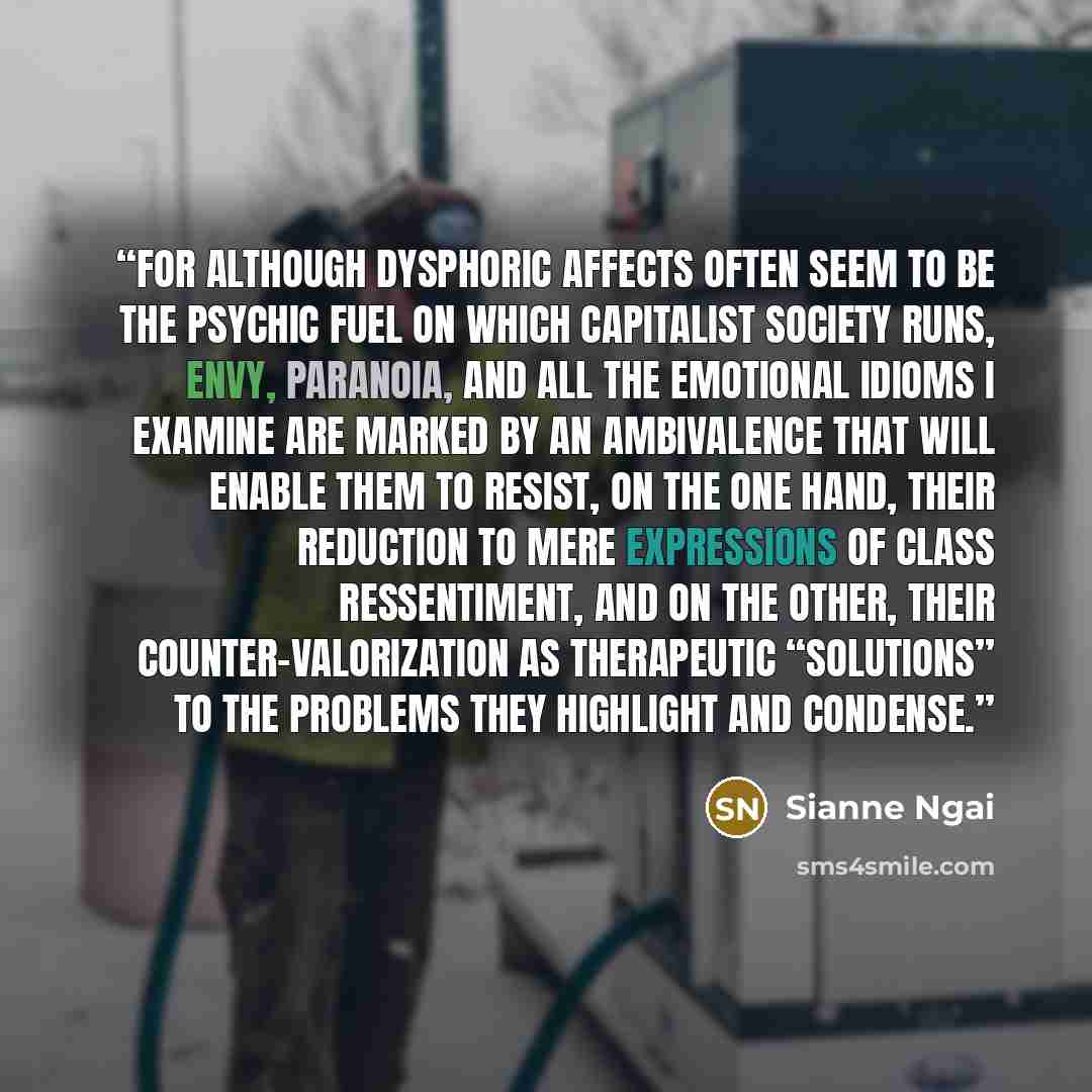 “For although dysphoric affects often seem to be the psychic fuel on which capitalist society runs, envy, paranoia, and all the emotional idioms I examine are marked by an ambivalence that will enable them to resist, on the one hand, their reduction to mere expressions of class ressentiment, and on…” quote by Sianne Ngai