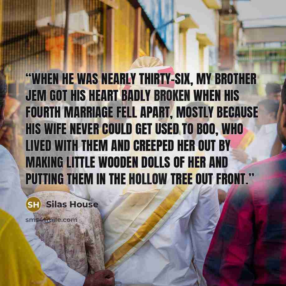 “When he was nearly thirty-six, my brother Jem got his heart badly broken when his fourth marriage fell apart, mostly because his wife never could get used to Boo, who lived with them and creeped her out by making little wooden dolls of her and putting them in the hollow tree out front.” quote by Silas House