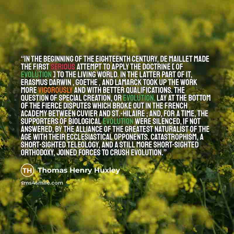 “In the beginning of the eighteenth century, De Maillet made the first serious attempt to apply the doctrine [ of evolution ] to the living world. In the latter part of it, Erasmus Darwin , Goethe , and Lamarck took up the work more vigorously and with better qualifications. The question of special…” quote by Thomas Henry Huxley