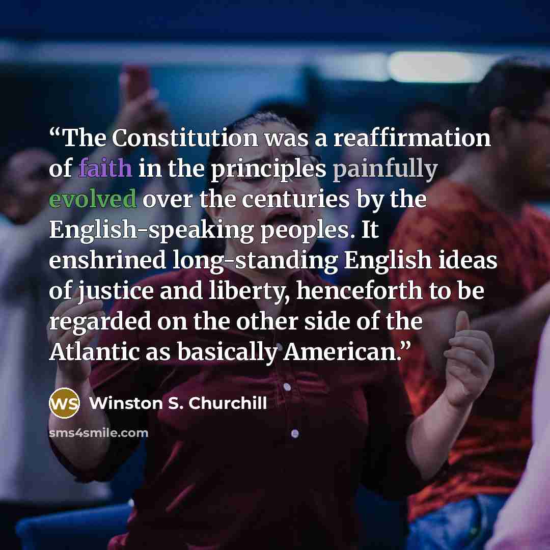 “The Constitution was a reaffirmation of faith in the principles painfully evolved over the centuries by the English-speaking peoples. It enshrined long-standing English ideas of justice and liberty, henceforth to be regarded on the other side of the Atlantic as basically American.” quote by Winston S. Churchill