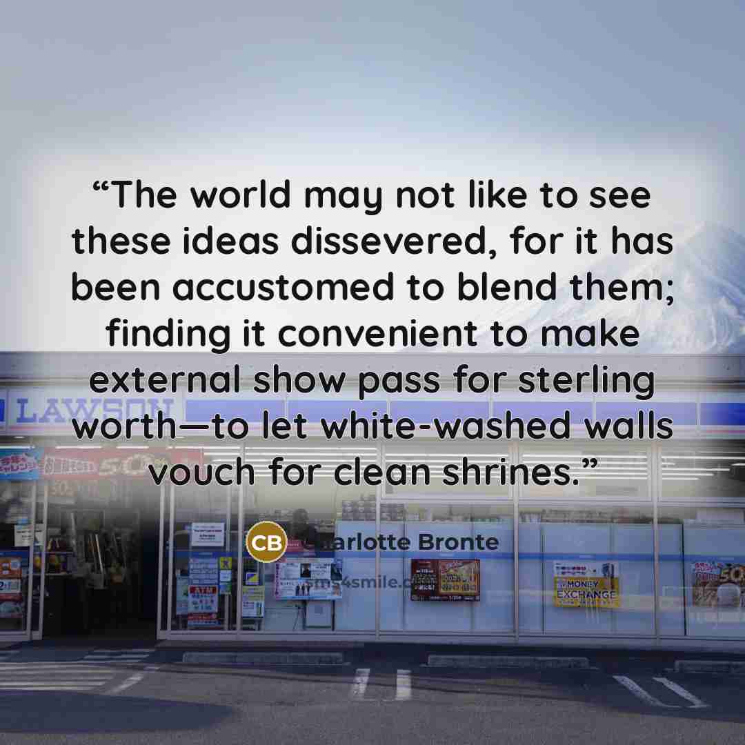 “The world may not like to see these ideas dissevered, for it has been accustomed to blend them; finding it convenient to make external show pass for sterling worth—to let white-washed walls vouch for clean shrines.” quote by Charlotte Brontë