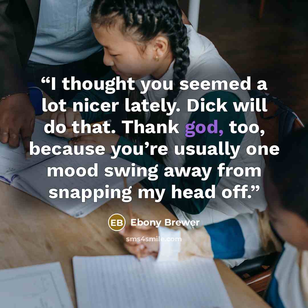 “I thought you seemed a lot nicer lately. Dick will do that. Thank god, too, because you’re usually one mood swing away from snapping my head off.” quote by Ebony Brewer