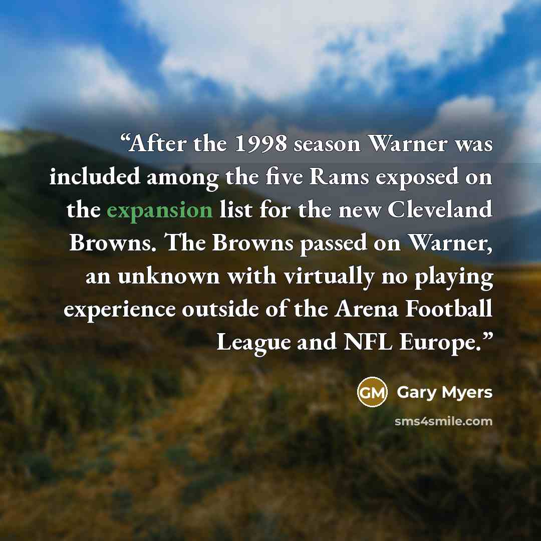 “After the 1998 season Warner was included among the five Rams exposed on the expansion list for the new Cleveland Browns. The Browns passed on Warner, an unknown with virtually no playing experience outside of the Arena Football League and NFL Europe.” quote by Gary Myers