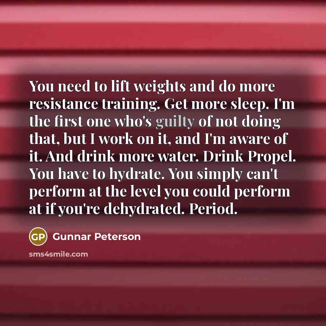 “You need to lift weights and do more resistance training. Get more sleep. I'm the first one who's guilty of not doing that, but I work on it, and I'm aware of it. And drink more water. Drink Propel. You have to hydrate. You simply can't perform at the level you could perform at if you're…” quote by Gunnar Peterson