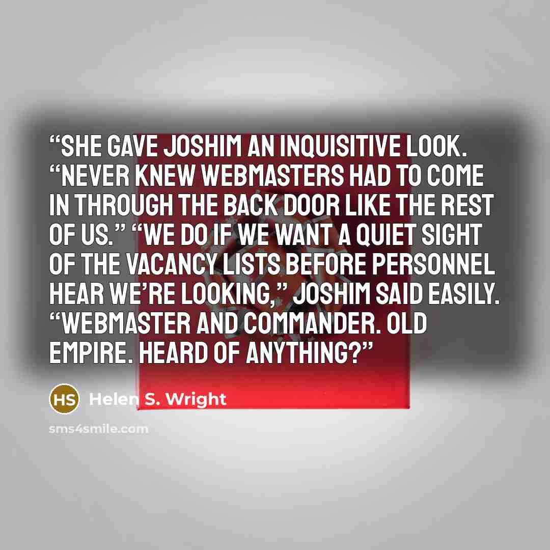 “She gave Joshim an inquisitive look. “Never knew Webmasters had to come in through the back door like the rest of us.” “We do if we want a quiet sight of the vacancy lists before Personnel hear we’re looking,” Joshim said easily. “Webmaster and Commander. Old Empire. Heard of anything?” quote by Helen S. Wright
