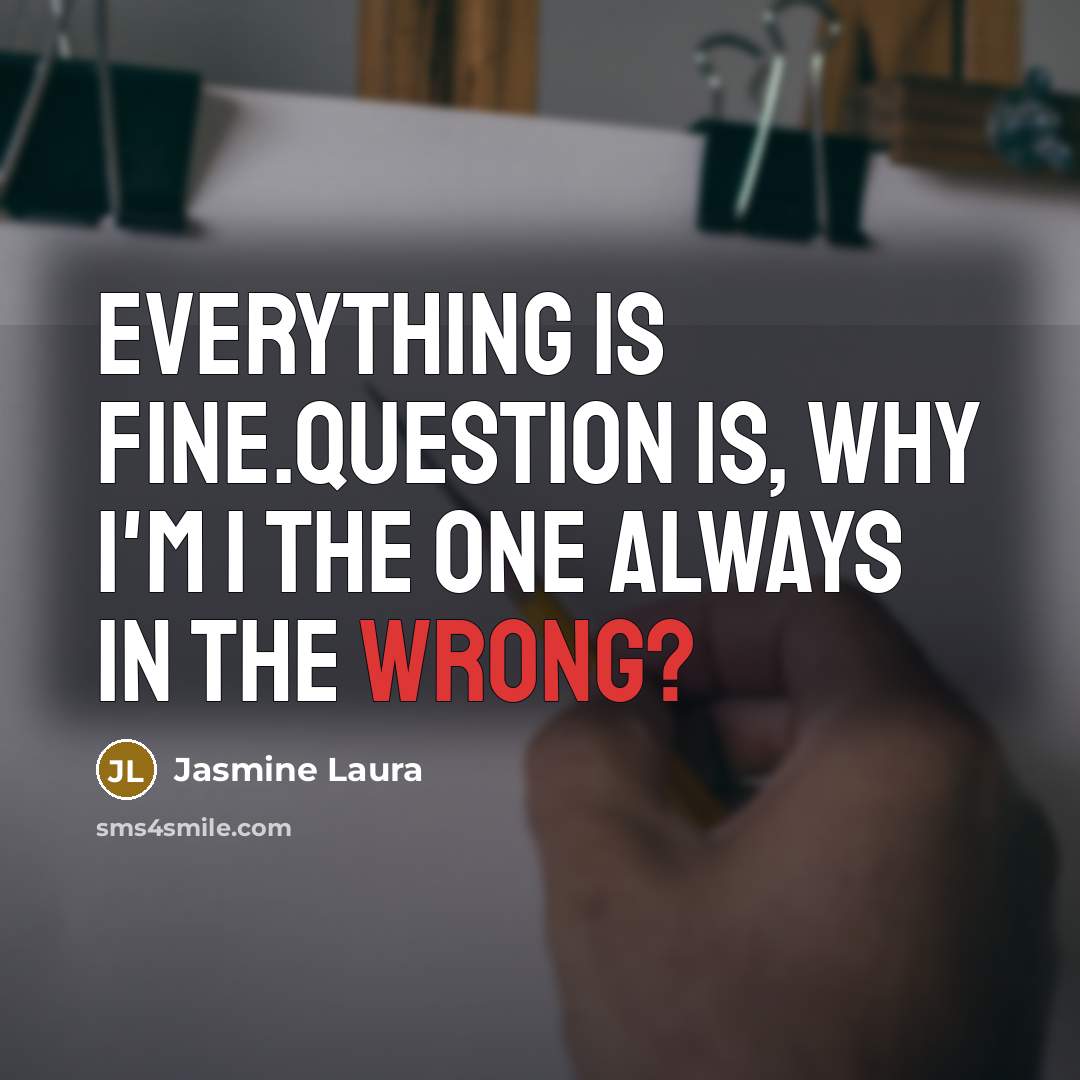 “Everything is fine.Question is, Why I'm I the one always in the wrong?” quote by Jasmine Laura