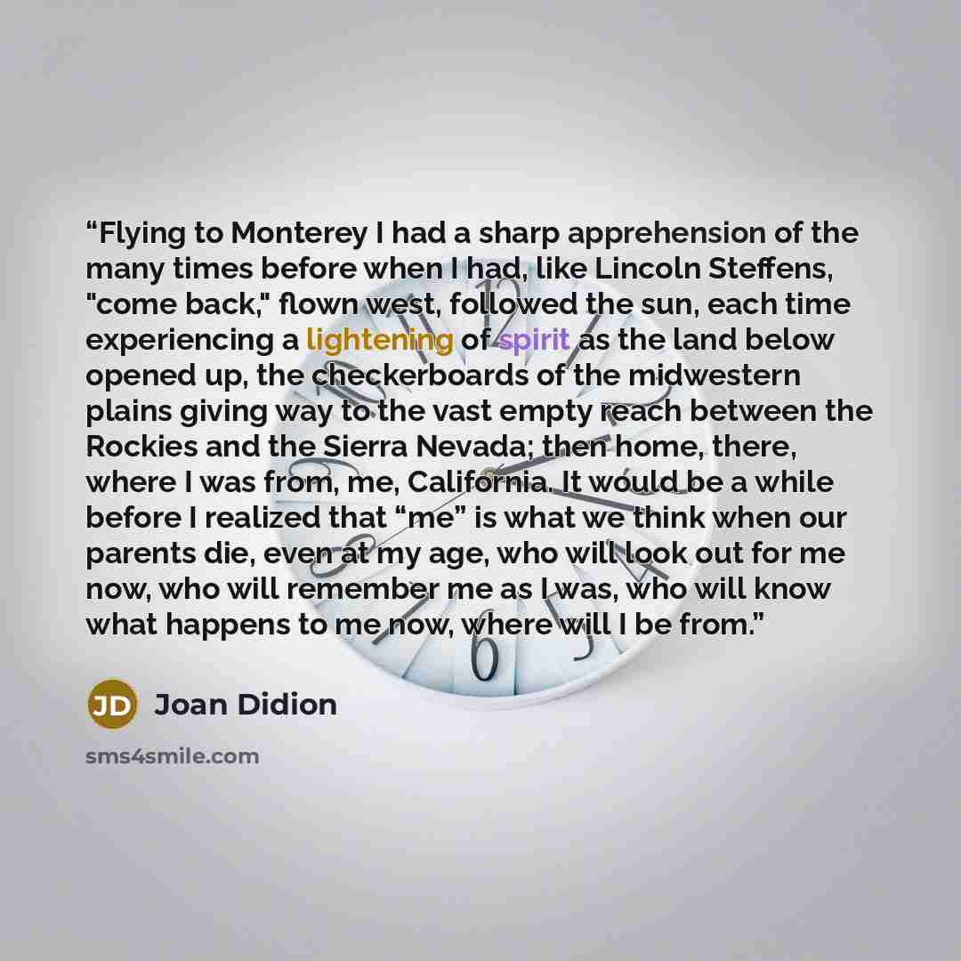 “Flying to Monterey I had a sharp apprehension of the many times before when I had, like Lincoln Steffens, "come back," flown west, followed the sun, each time experiencing a lightening of spirit as the land below opened up, the checkerboards of the midwestern plains giving way to the vast empty…” quote by Joan Didion
