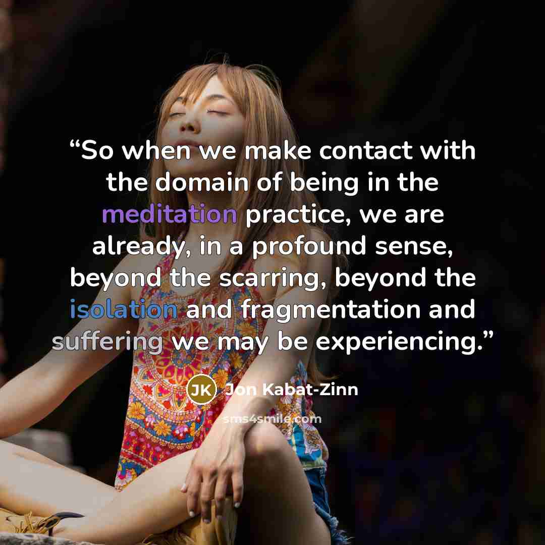 “So when we make contact with the domain of being in the meditation practice, we are already, in a profound sense, beyond the scarring, beyond the isolation and fragmentation and suffering we may be experiencing.” quote by Jon Kabat-Zinn