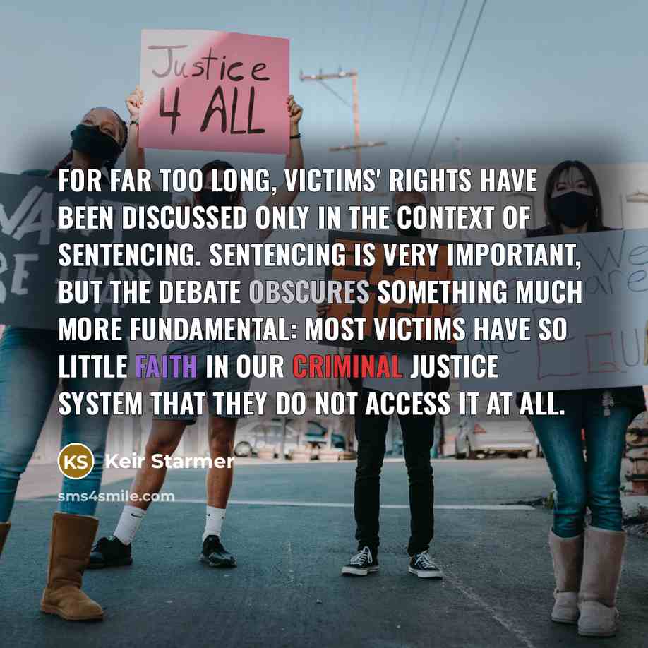 “For far too long, victims' rights have been discussed only in the context of sentencing. Sentencing is very important, but the debate obscures something much more fundamental: most victims have so little faith in our criminal justice system that they do not access it at all.” quote by Keir Starmer