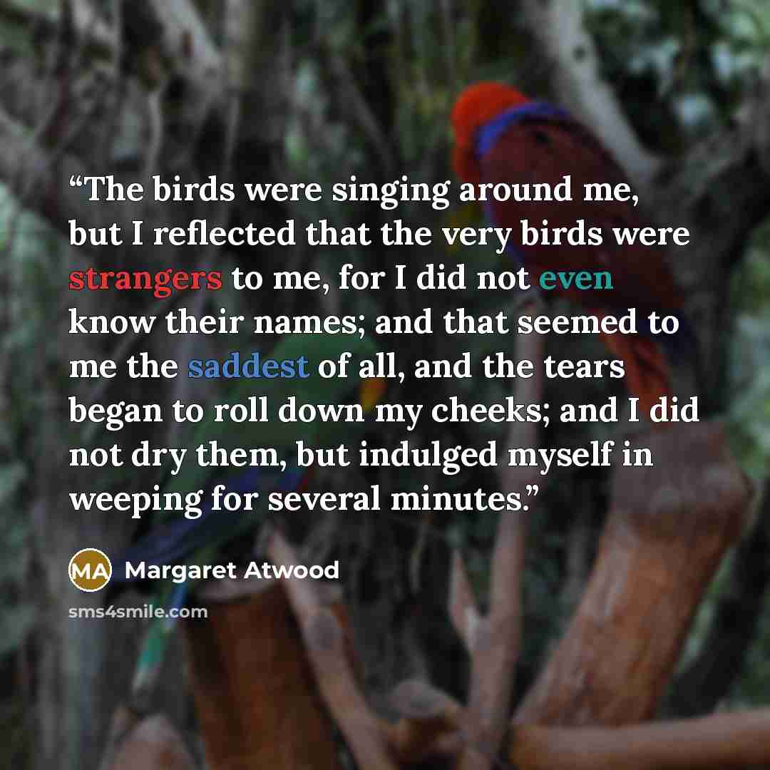 “The birds were singing around me, but I reflected that the very birds were strangers to me, for I did not even know their names; and that seemed to me the saddest of all, and the tears began to roll down my cheeks; and I did not dry them, but indulged myself in weeping for several minutes.” quote by Margaret Atwood