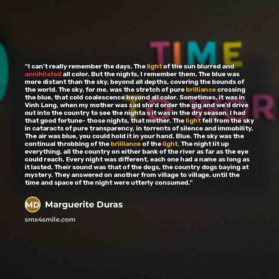 “I can't really remember the days. The light of the sun blurred and annihilated all color. But the nights, I remember them. The blue was more distant than the sky, beyond all depths, covering the bounds of the world. The sky, for me, was the stretch of pure brilliance crossing the blue, that cold…” quote by Marguerite Duras