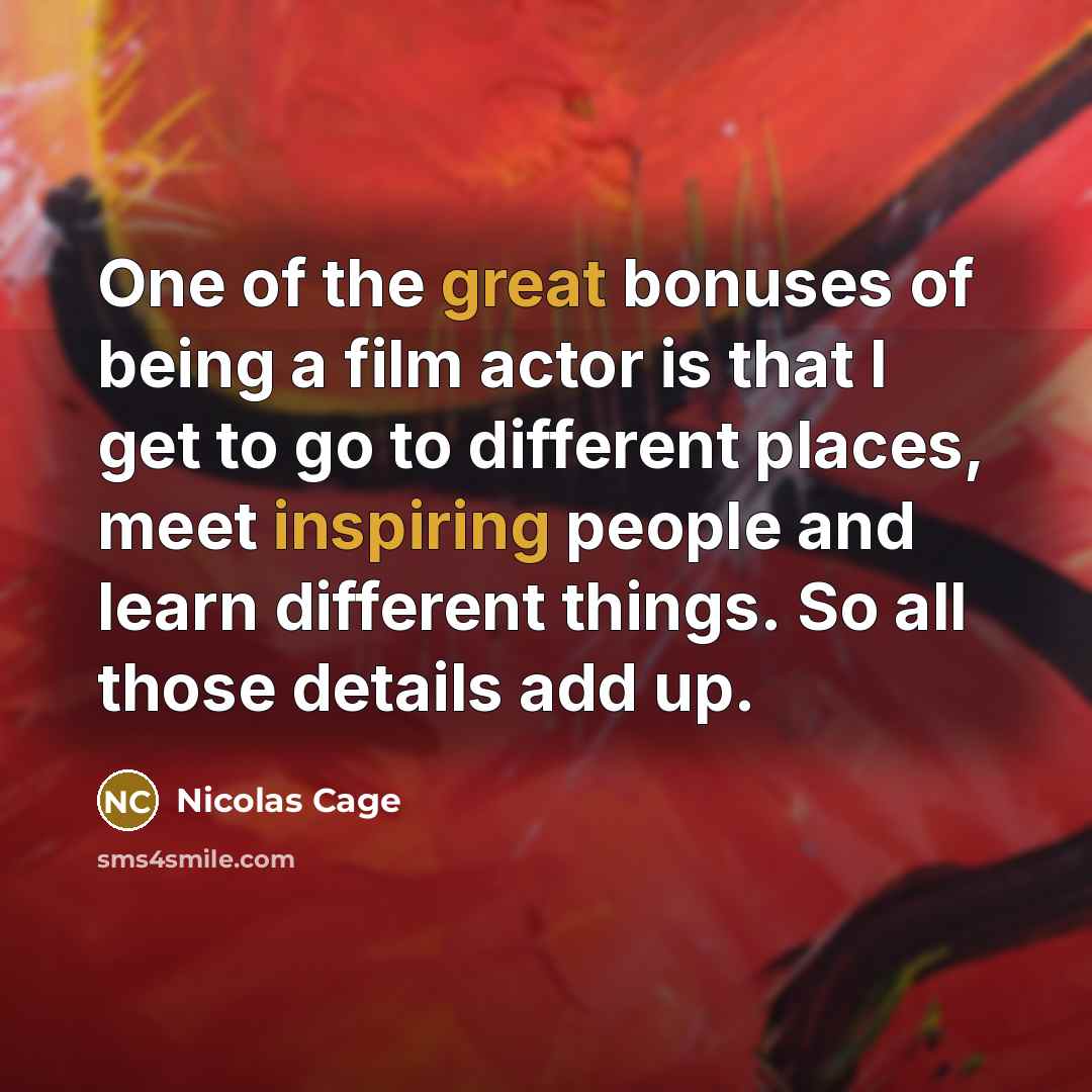 “One of the great bonuses of being a film actor is that I get to go to different places, meet inspiring people and learn different things. So all those details add up.” quote by Nicolas Cage