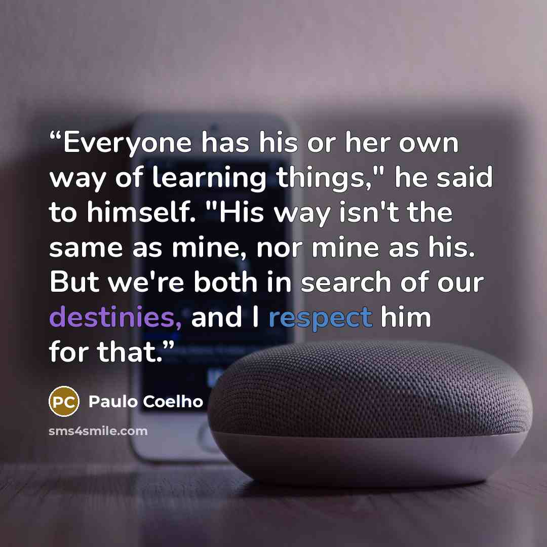 “Everyone has his or her own way of learning things," he said to himself. "His way isn't the same as mine, nor mine as his. But we're both in search of our destinies, and I respect him for that.” quote by Paulo Coelho