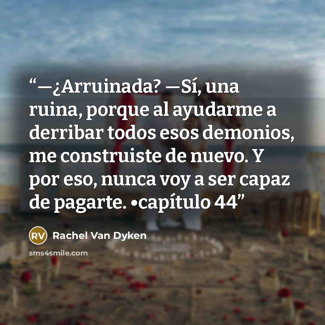 “—¿Arruinada? —Sí, una ruina, porque al ayudarme a derribar todos esos demonios, me construiste de nuevo. Y por eso, nunca voy a ser capaz de pagarte. •capítulo 44” quote by Rachel Van Dyken