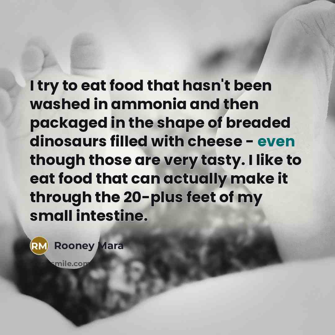 “I try to eat food that hasn't been washed in ammonia and then packaged in the shape of breaded dinosaurs filled with cheese - even though those are very tasty. I like to eat food that can actually make it through the 20-plus feet of my small intestine.” quote by Rooney Mara