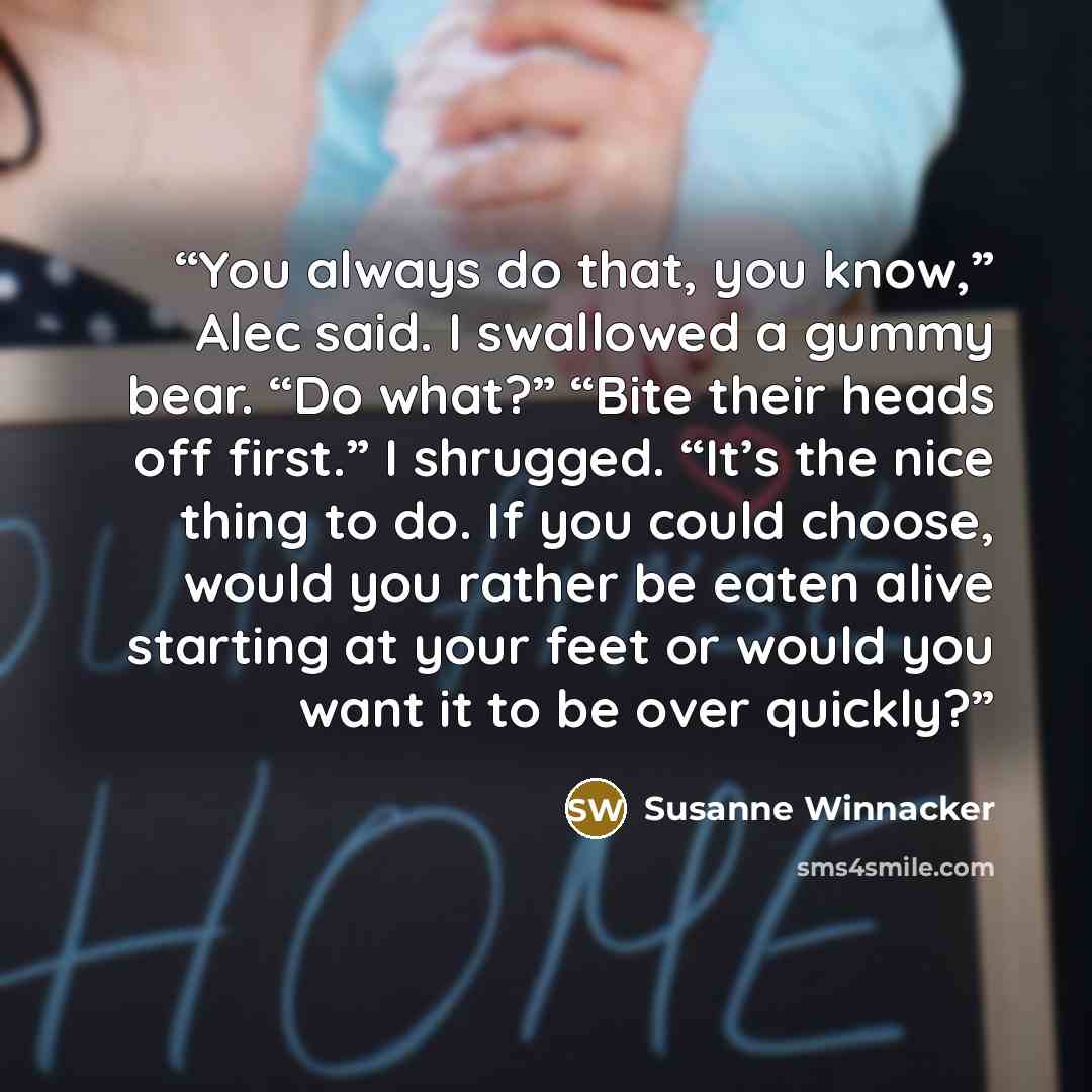 “You always do that, you know,” Alec said. I swallowed a gummy bear. “Do what?” “Bite their heads off first.” I shrugged. “It’s the nice thing to do. If you could choose, would you rather be eaten alive starting at your feet or would you want it to be over quickly?” quote by Susanne Winnacker