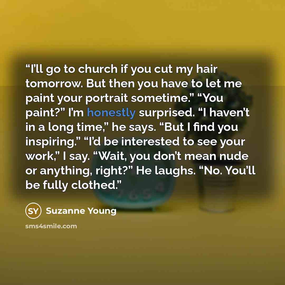 “I’ll go to church if you cut my hair tomorrow. But then you have to let me paint your portrait sometime.” “You paint?” I’m honestly surprised. “I haven’t in a long time,” he says. “But I find you inspiring.” “I’d be interested to see your work,” I say. “Wait, you don’t mean nude or anything…” quote by Suzanne Young