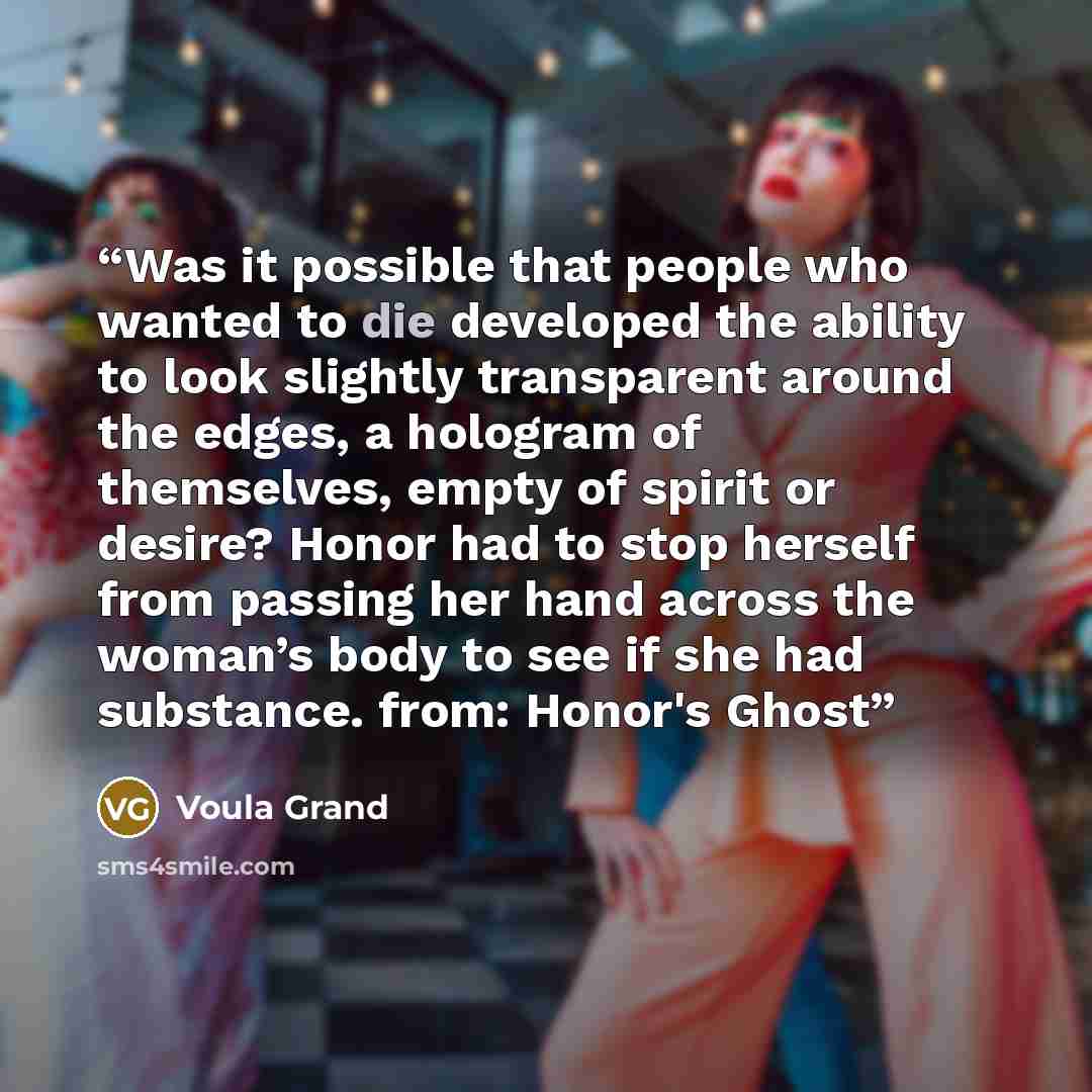 “Was it possible that people who wanted to die developed the ability to look slightly transparent around the edges, a hologram of themselves, empty of spirit or desire? Honor had to stop herself from passing her hand across the woman’s body to see if she had substance. from: Honor's Ghost” quote by Voula Grand