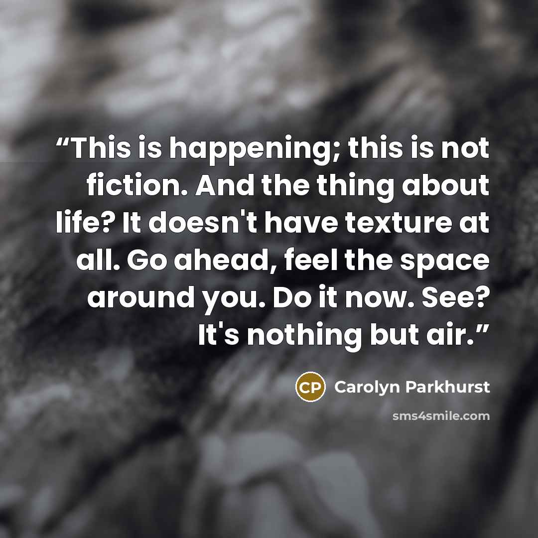 “This is happening; this is not fiction. And the thing about life? It doesn't have texture at all. Go ahead, feel the space around you. Do it now. See? It's nothing but air.” quote by Carolyn Parkhurst