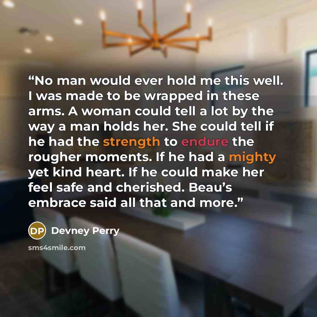 “No man would ever hold me this well. I was made to be wrapped in these arms. A woman could tell a lot by the way a man holds her. She could tell if he had the strength to endure the rougher moments. If he had a mighty yet kind heart. If he could make her feel safe and cherished. Beau’s embrace…” quote by Devney Perry