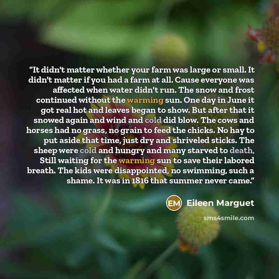 “It didn't matter whether your farm was large or small. It didn't matter if you had a farm at all. Cause everyone was affected when water didn't run. The snow and frost continued without the warming sun. One day in June it got real hot and leaves began to show. But after that it snowed again and…” quote by Eileen Marguet