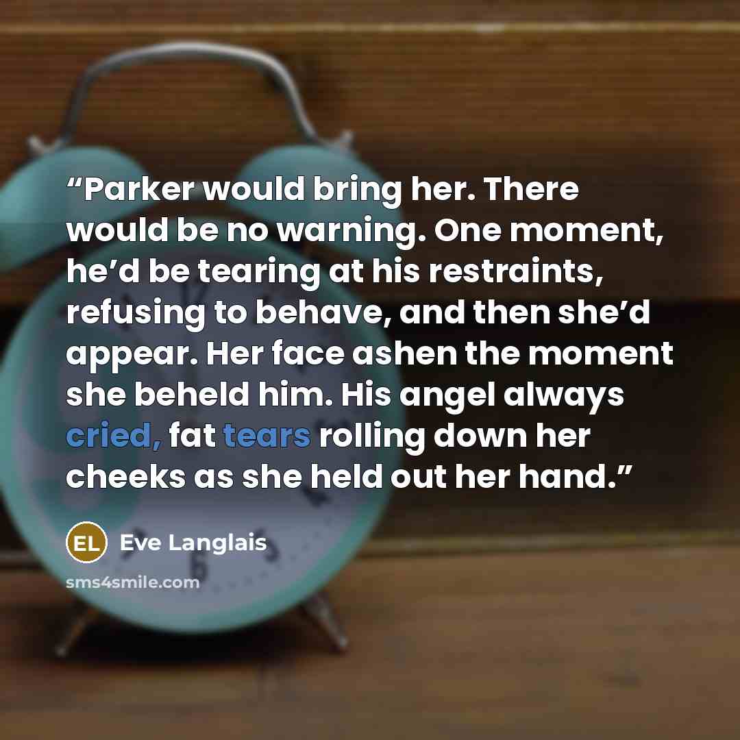 “Parker would bring her. There would be no warning. One moment, he’d be tearing at his restraints, refusing to behave, and then she’d appear. Her face ashen the moment she beheld him. His angel always cried, fat tears rolling down her cheeks as she held out her hand.” quote by Eve Langlais