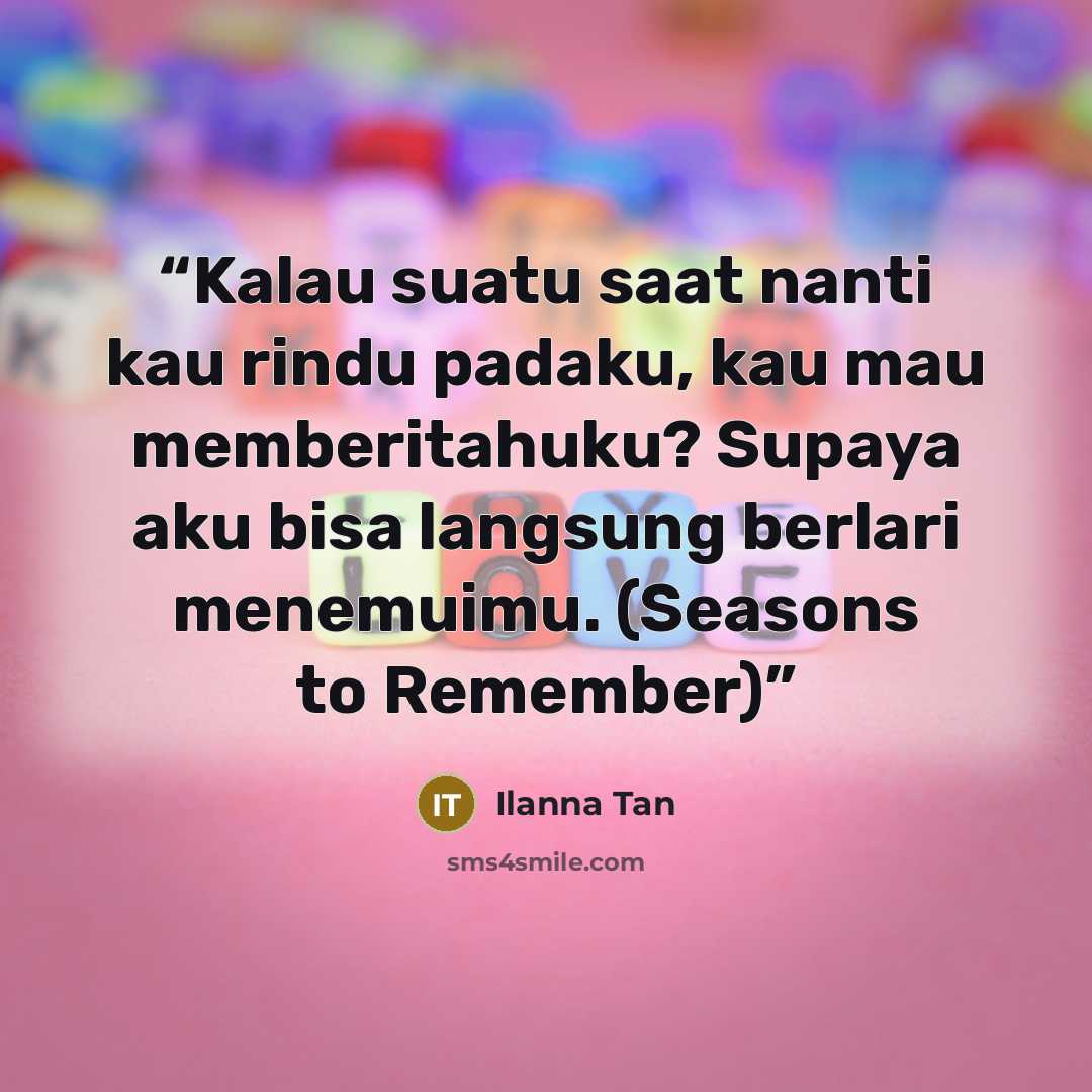 “Kalau suatu saat nanti kau rindu padaku, kau mau memberitahuku? Supaya aku bisa langsung berlari menemuimu. (Seasons to Remember)” quote by Ilanna Tan