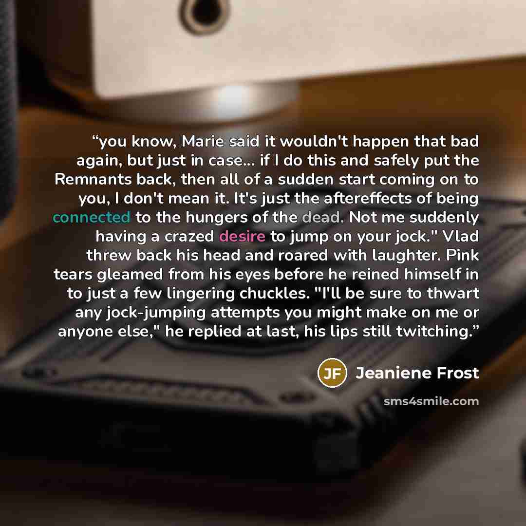 “you know, Marie said it wouldn't happen that bad again, but just in case... if I do this and safely put the Remnants back, then all of a sudden start coming on to you, I don't mean it. It's just the aftereffects of being connected to the hungers of the dead. Not me suddenly having a crazed desire…” quote by Jeaniene Frost