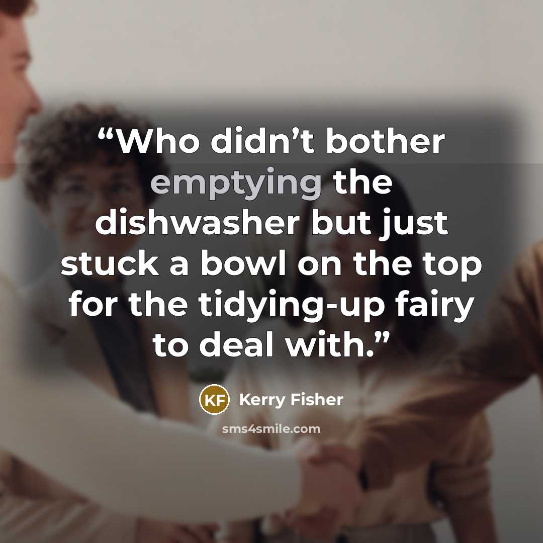 “Who didn’t bother emptying the dishwasher but just stuck a bowl on the top for the tidying-up fairy to deal with.” quote by Kerry Fisher