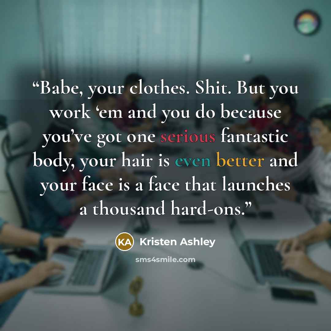 “Babe, your clothes. Shit. But you work ‘em and you do because you’ve got one serious fantastic body, your hair is even better and your face is a face that launches a thousand hard-ons.” quote by Kristen Ashley
