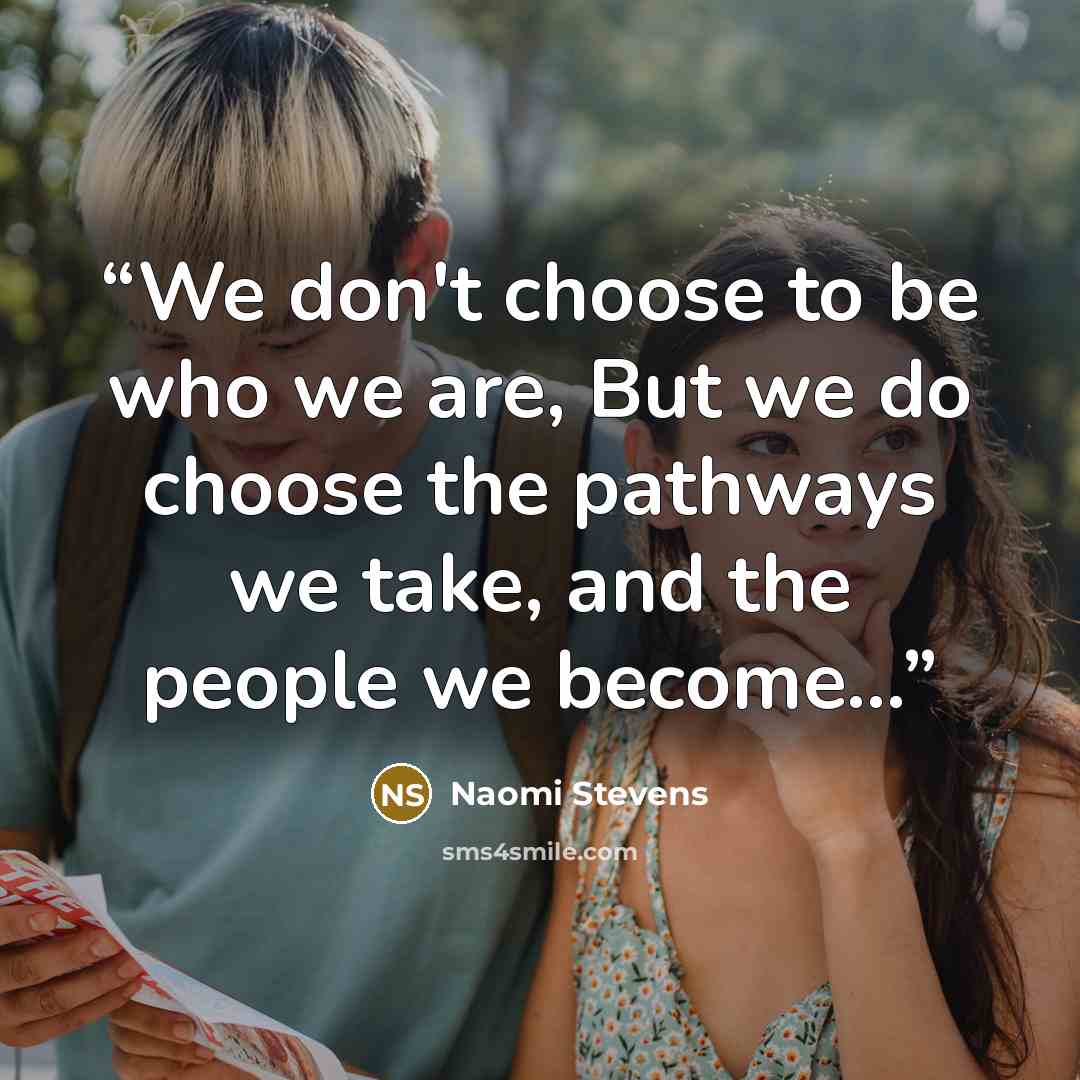 “We don't choose to be who we are, But we do choose the pathways we take, and the people we become…” quote by Naomi Stevens