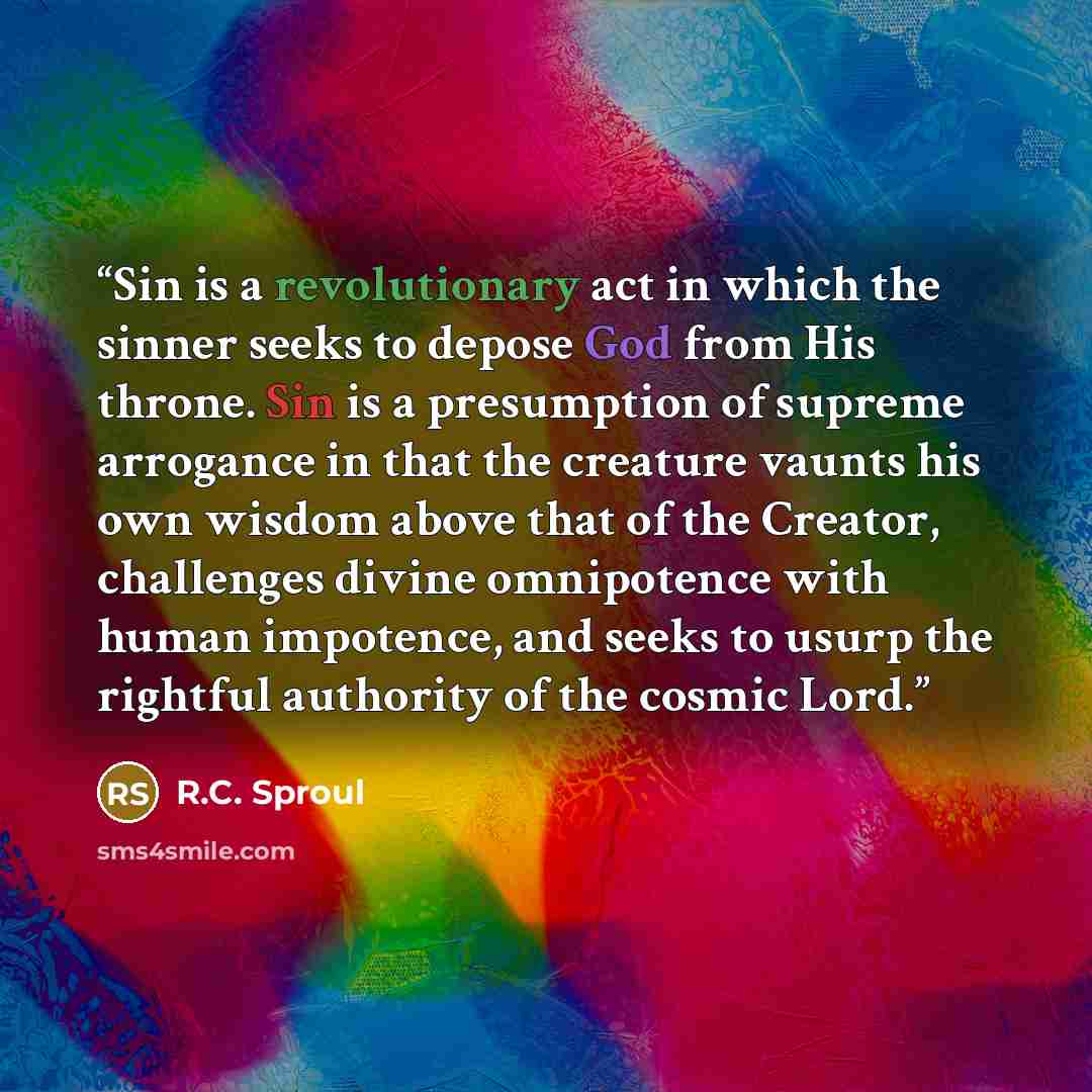 “Sin is a revolutionary act in which the sinner seeks to depose God from His throne. Sin is a presumption of supreme arrogance in that the creature vaunts his own wisdom above that of the Creator, challenges divine omnipotence with human impotence, and seeks to usurp the rightful authority of the…” quote by R.C. Sproul