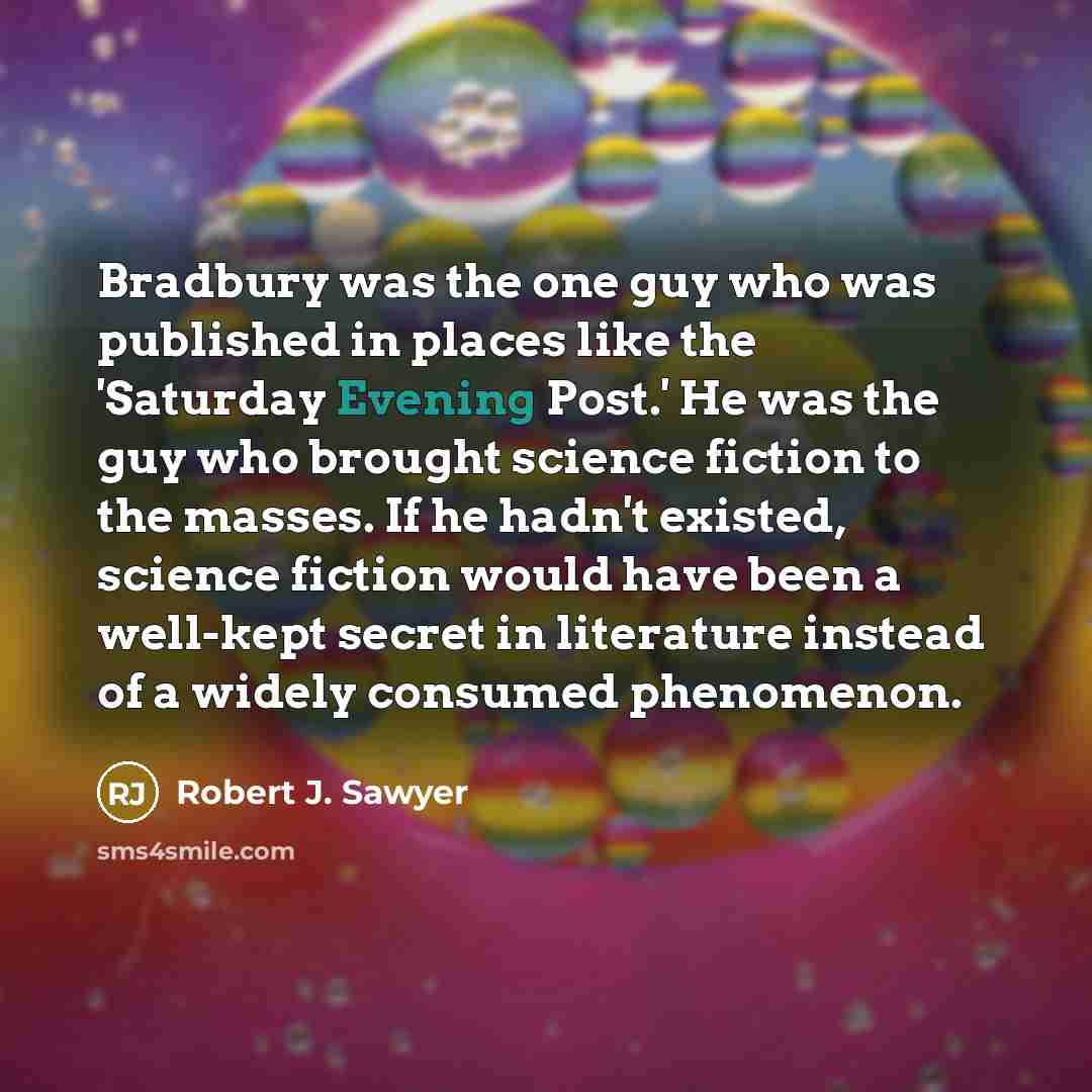 “Bradbury was the one guy who was published in places like the 'Saturday Evening Post.' He was the guy who brought science fiction to the masses. If he hadn't existed, science fiction would have been a well-kept secret in literature instead of a widely consumed phenomenon.” quote by Robert J. Sawyer