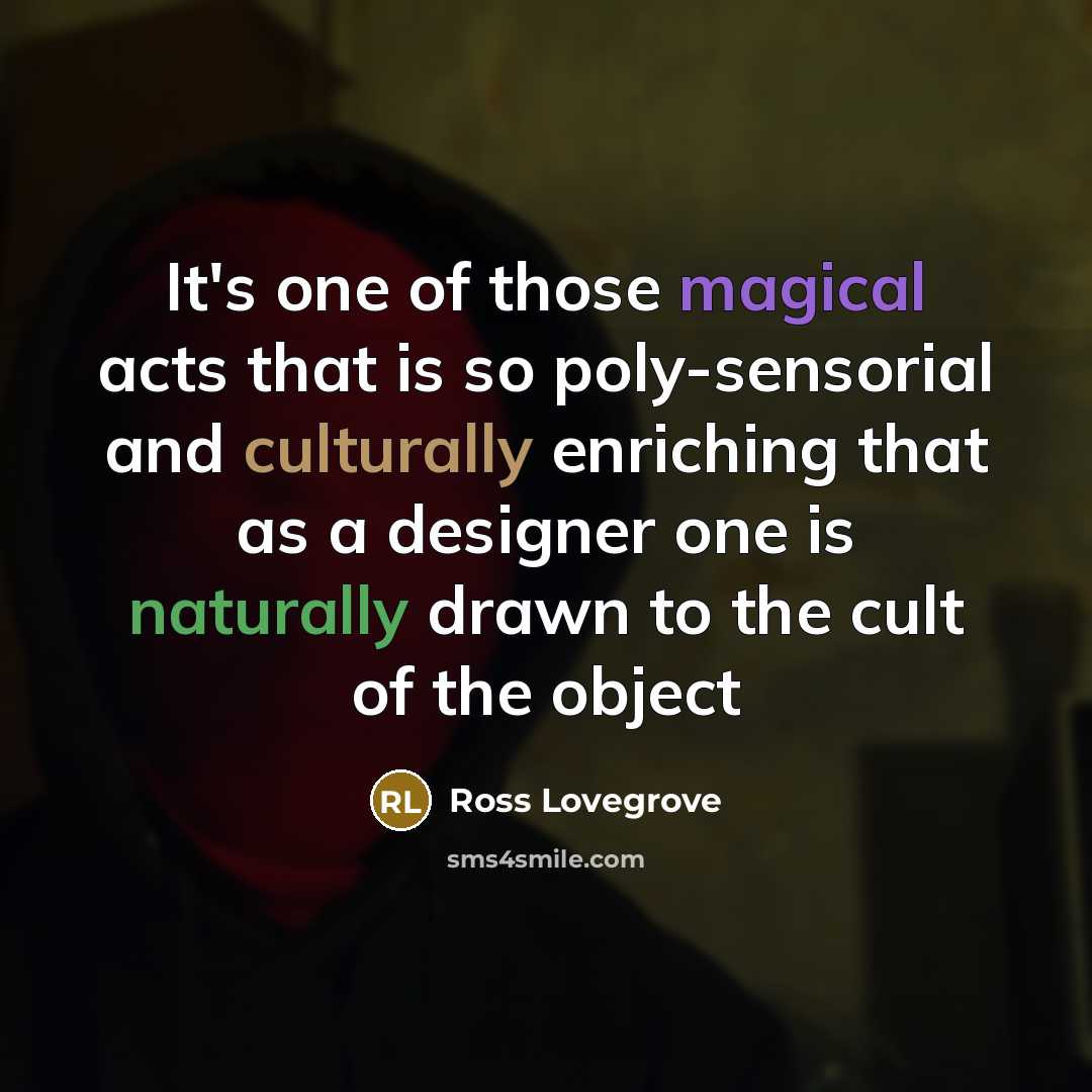“It's one of those magical acts that is so poly-sensorial and culturally enriching that as a designer one is naturally drawn to the cult of the object” quote by Ross Lovegrove