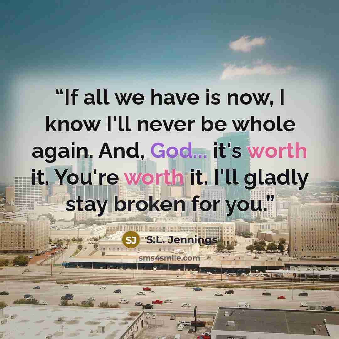“If all we have is now, I know I'll never be whole again. And, God... it's worth it. You're worth it. I'll gladly stay broken for you.” quote by S.L. Jennings