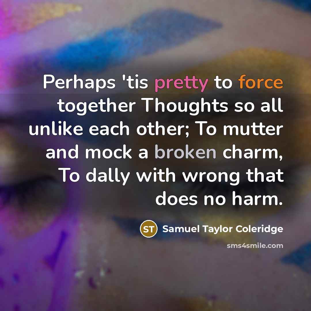 “Perhaps 'tis pretty to force together Thoughts so all unlike each other; To mutter and mock a broken charm, To dally with wrong that does no harm.” quote by Samuel Taylor Coleridge