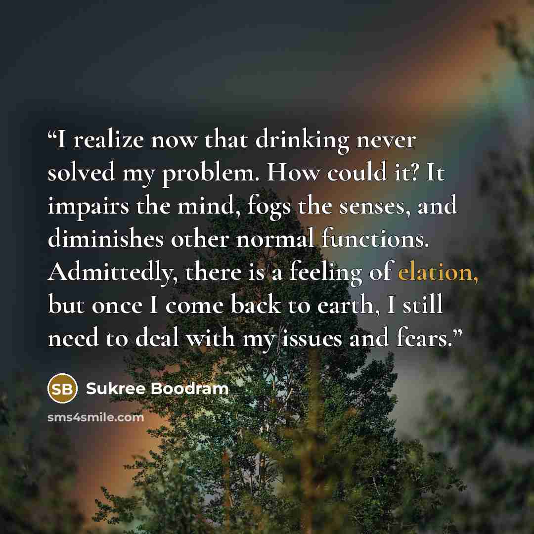 “I realize now that drinking never solved my problem. How could it? It impairs the mind, fogs the senses, and diminishes other normal functions. Admittedly, there is a feeling of elation, but once I come back to earth, I still need to deal with my issues and fears.” quote by Sukree Boodram