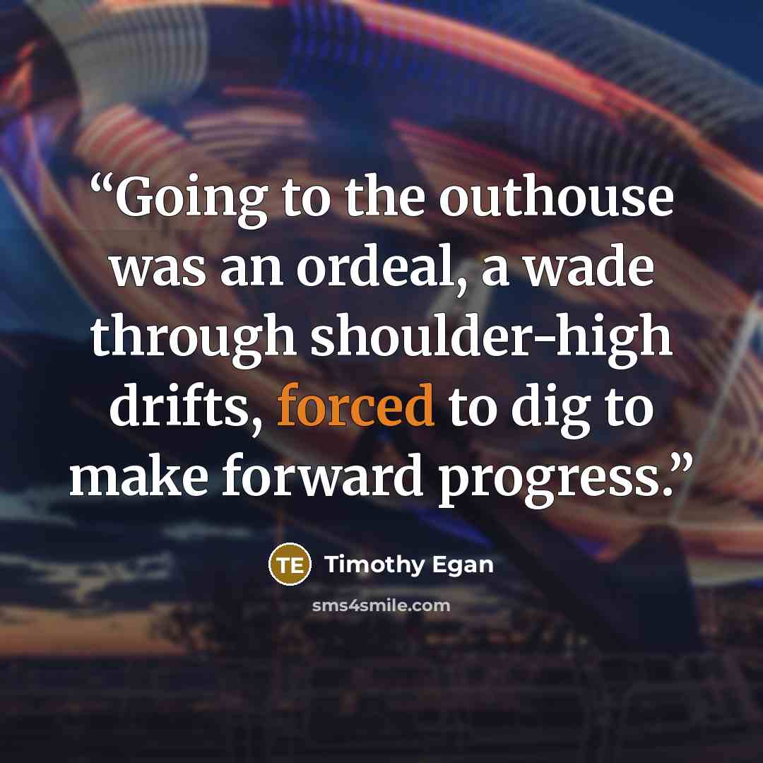 “Going to the outhouse was an ordeal, a wade through shoulder-high drifts, forced to dig to make forward progress.” quote by Timothy Egan
