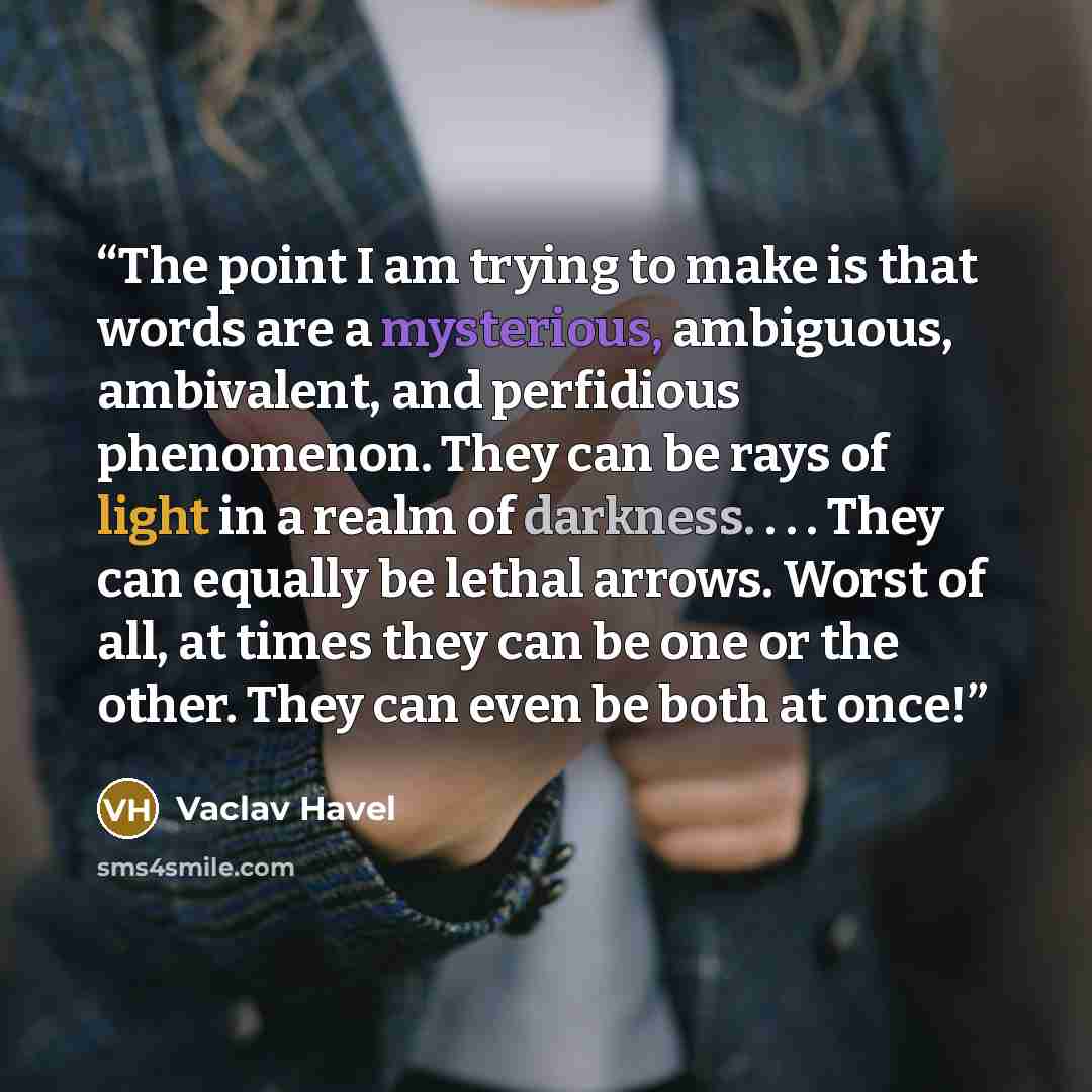 “The point I am trying to make is that words are a mysterious, ambiguous, ambivalent, and perfidious phenomenon. They can be rays of light in a realm of darkness. . . . They can equally be lethal arrows. Worst of all, at times they can be one or the other. They can even be both at once!” quote by Václav Havel