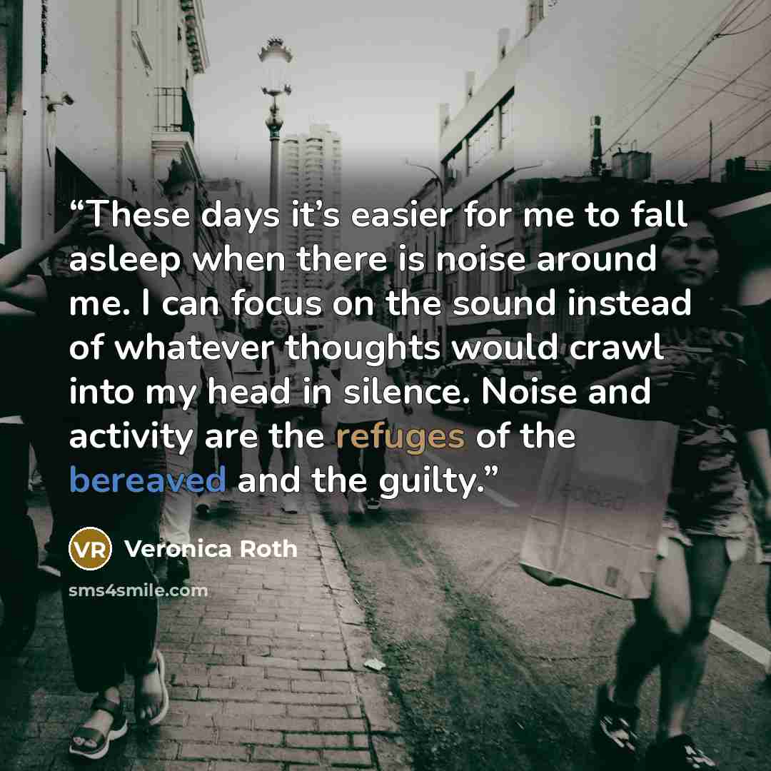 “These days it’s easier for me to fall asleep when there is noise around me. I can focus on the sound instead of whatever thoughts would crawl into my head in silence. Noise and activity are the refuges of the bereaved and the guilty.” quote by Veronica Roth