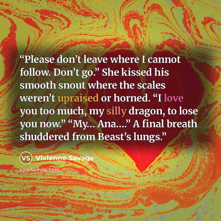 “Please don’t leave where I cannot follow. Don’t go.” She kissed his smooth snout where the scales weren’t upraised or horned. “I love you too much, my silly dragon, to lose you now.” “My… Ana….” A final breath shuddered from Beast’s lungs.” quote by Vivienne Savage