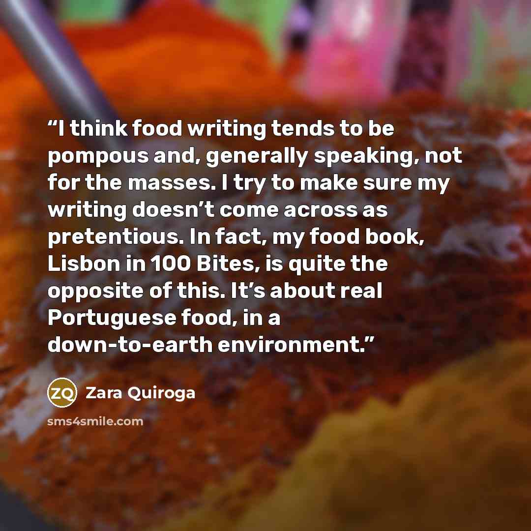 “I think food writing tends to be pompous and, generally speaking, not for the masses. I try to make sure my writing doesn’t come across as pretentious. In fact, my food book, Lisbon in 100 Bites, is quite the opposite of this. It’s about real Portuguese food, in a down-to-earth environment.” quote by Zara Quiroga
