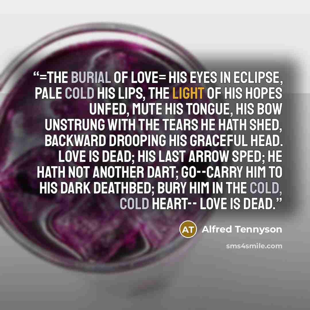 “=The Burial of Love= His eyes in eclipse, Pale cold his lips, The light of his hopes unfed, Mute his tongue, His bow unstrung With the tears he hath shed, Backward drooping his graceful head. Love is dead; His last arrow sped; He hath not another dart; Go--carry him to his dark deathbed; Bury him…” quote by Alfred Tennyson
