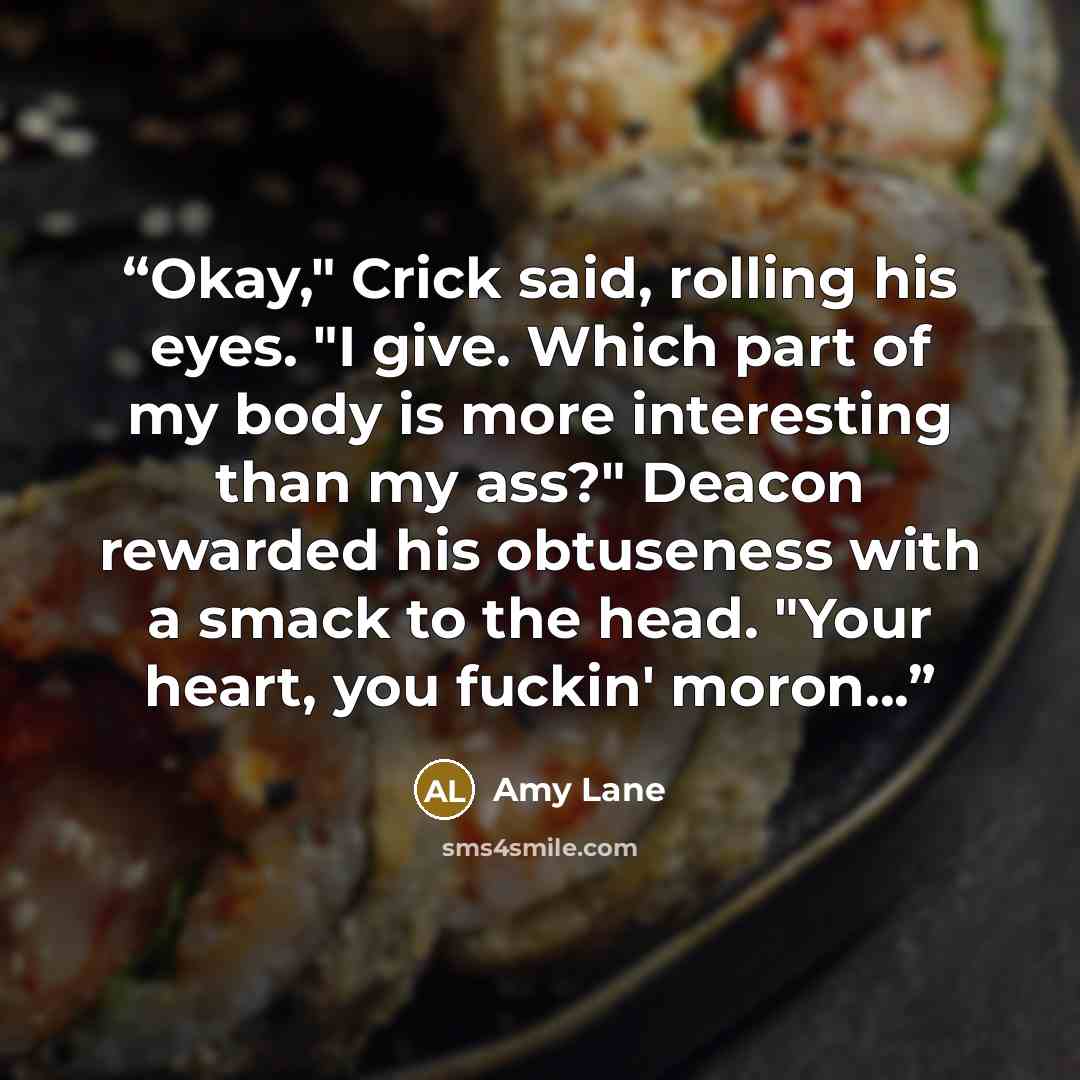 “Okay," Crick said, rolling his eyes. "I give. Which part of my body is more interesting than my ass?" Deacon rewarded his obtuseness with a smack to the head. "Your heart, you fuckin' moron...” quote by Amy Lane